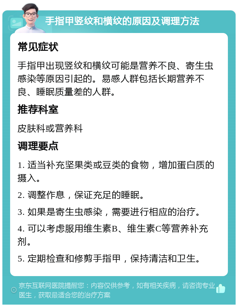 手指甲竖纹和横纹的原因及调理方法 常见症状 手指甲出现竖纹和横纹可能是营养不良、寄生虫感染等原因引起的。易感人群包括长期营养不良、睡眠质量差的人群。 推荐科室 皮肤科或营养科 调理要点 1. 适当补充坚果类或豆类的食物，增加蛋白质的摄入。 2. 调整作息，保证充足的睡眠。 3. 如果是寄生虫感染，需要进行相应的治疗。 4. 可以考虑服用维生素B、维生素C等营养补充剂。 5. 定期检查和修剪手指甲，保持清洁和卫生。