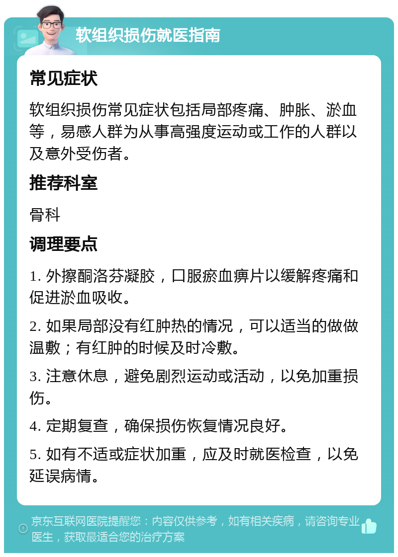 软组织损伤就医指南 常见症状 软组织损伤常见症状包括局部疼痛、肿胀、淤血等，易感人群为从事高强度运动或工作的人群以及意外受伤者。 推荐科室 骨科 调理要点 1. 外擦酮洛芬凝胶，口服瘀血痹片以缓解疼痛和促进淤血吸收。 2. 如果局部没有红肿热的情况，可以适当的做做温敷；有红肿的时候及时冷敷。 3. 注意休息，避免剧烈运动或活动，以免加重损伤。 4. 定期复查，确保损伤恢复情况良好。 5. 如有不适或症状加重，应及时就医检查，以免延误病情。