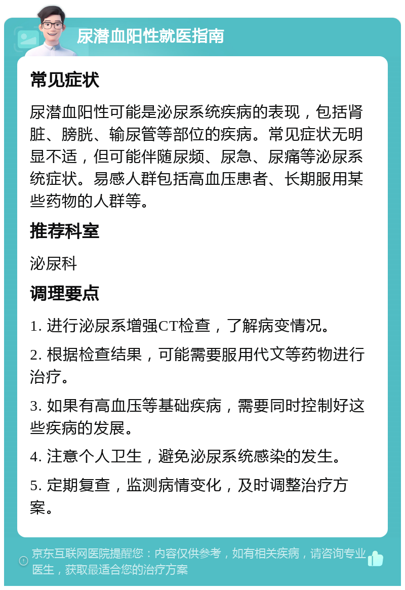 尿潜血阳性就医指南 常见症状 尿潜血阳性可能是泌尿系统疾病的表现，包括肾脏、膀胱、输尿管等部位的疾病。常见症状无明显不适，但可能伴随尿频、尿急、尿痛等泌尿系统症状。易感人群包括高血压患者、长期服用某些药物的人群等。 推荐科室 泌尿科 调理要点 1. 进行泌尿系增强CT检查，了解病变情况。 2. 根据检查结果，可能需要服用代文等药物进行治疗。 3. 如果有高血压等基础疾病，需要同时控制好这些疾病的发展。 4. 注意个人卫生，避免泌尿系统感染的发生。 5. 定期复查，监测病情变化，及时调整治疗方案。