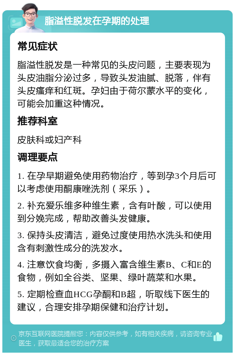 脂溢性脱发在孕期的处理 常见症状 脂溢性脱发是一种常见的头皮问题，主要表现为头皮油脂分泌过多，导致头发油腻、脱落，伴有头皮瘙痒和红斑。孕妇由于荷尔蒙水平的变化，可能会加重这种情况。 推荐科室 皮肤科或妇产科 调理要点 1. 在孕早期避免使用药物治疗，等到孕3个月后可以考虑使用酮康唑洗剂（采乐）。 2. 补充爱乐维多种维生素，含有叶酸，可以使用到分娩完成，帮助改善头发健康。 3. 保持头皮清洁，避免过度使用热水洗头和使用含有刺激性成分的洗发水。 4. 注意饮食均衡，多摄入富含维生素B、C和E的食物，例如全谷类、坚果、绿叶蔬菜和水果。 5. 定期检查血HCG孕酮和B超，听取线下医生的建议，合理安排孕期保健和治疗计划。