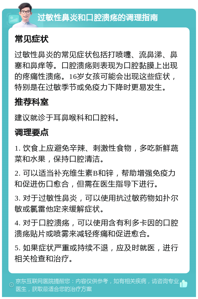 过敏性鼻炎和口腔溃疡的调理指南 常见症状 过敏性鼻炎的常见症状包括打喷嚏、流鼻涕、鼻塞和鼻痒等。口腔溃疡则表现为口腔黏膜上出现的疼痛性溃疡。16岁女孩可能会出现这些症状，特别是在过敏季节或免疫力下降时更易发生。 推荐科室 建议就诊于耳鼻喉科和口腔科。 调理要点 1. 饮食上应避免辛辣、刺激性食物，多吃新鲜蔬菜和水果，保持口腔清洁。 2. 可以适当补充维生素B和锌，帮助增强免疫力和促进伤口愈合，但需在医生指导下进行。 3. 对于过敏性鼻炎，可以使用抗过敏药物如扑尔敏或氯雷他定来缓解症状。 4. 对于口腔溃疡，可以使用含有利多卡因的口腔溃疡贴片或喷雾来减轻疼痛和促进愈合。 5. 如果症状严重或持续不退，应及时就医，进行相关检查和治疗。