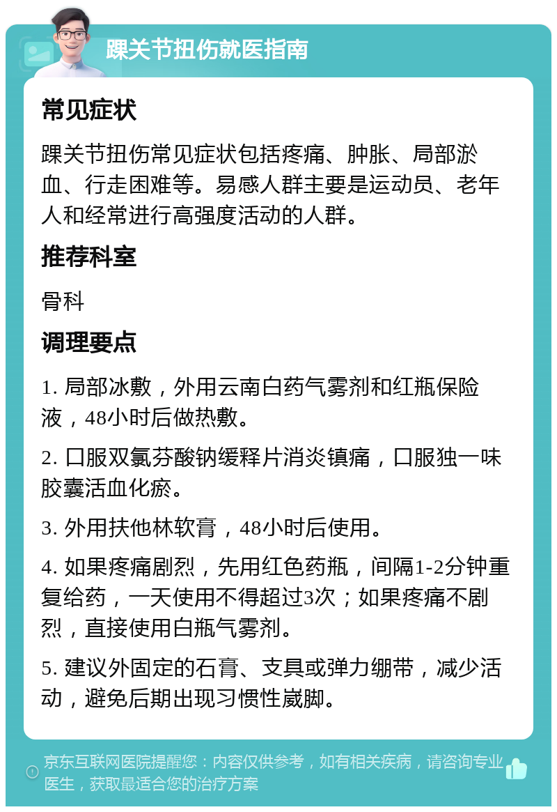 踝关节扭伤就医指南 常见症状 踝关节扭伤常见症状包括疼痛、肿胀、局部淤血、行走困难等。易感人群主要是运动员、老年人和经常进行高强度活动的人群。 推荐科室 骨科 调理要点 1. 局部冰敷，外用云南白药气雾剂和红瓶保险液，48小时后做热敷。 2. 口服双氯芬酸钠缓释片消炎镇痛，口服独一味胶囊活血化瘀。 3. 外用扶他林软膏，48小时后使用。 4. 如果疼痛剧烈，先用红色药瓶，间隔1-2分钟重复给药，一天使用不得超过3次；如果疼痛不剧烈，直接使用白瓶气雾剂。 5. 建议外固定的石膏、支具或弹力绷带，减少活动，避免后期出现习惯性崴脚。