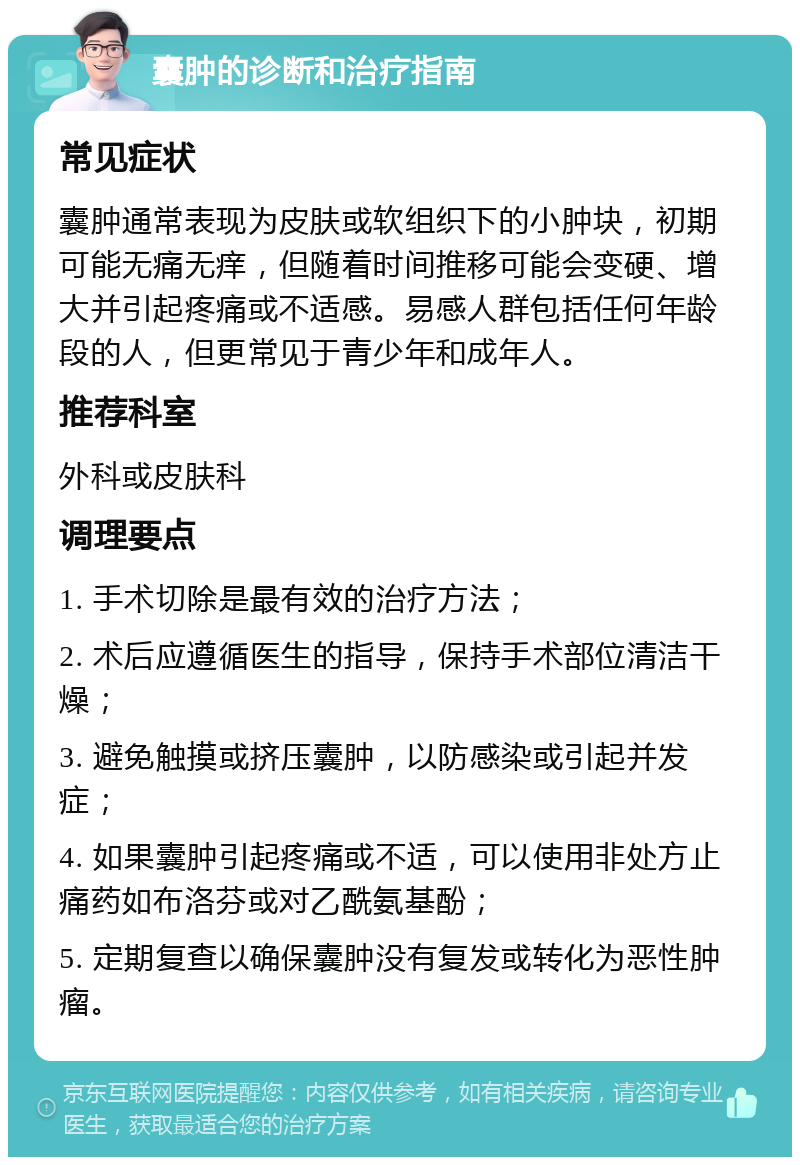 囊肿的诊断和治疗指南 常见症状 囊肿通常表现为皮肤或软组织下的小肿块，初期可能无痛无痒，但随着时间推移可能会变硬、增大并引起疼痛或不适感。易感人群包括任何年龄段的人，但更常见于青少年和成年人。 推荐科室 外科或皮肤科 调理要点 1. 手术切除是最有效的治疗方法； 2. 术后应遵循医生的指导，保持手术部位清洁干燥； 3. 避免触摸或挤压囊肿，以防感染或引起并发症； 4. 如果囊肿引起疼痛或不适，可以使用非处方止痛药如布洛芬或对乙酰氨基酚； 5. 定期复查以确保囊肿没有复发或转化为恶性肿瘤。