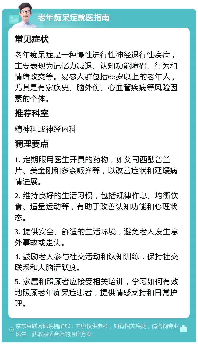 老年痴呆症就医指南 常见症状 老年痴呆症是一种慢性进行性神经退行性疾病，主要表现为记忆力减退、认知功能障碍、行为和情绪改变等。易感人群包括65岁以上的老年人，尤其是有家族史、脑外伤、心血管疾病等风险因素的个体。 推荐科室 精神科或神经内科 调理要点 1. 定期服用医生开具的药物，如艾司西酞普兰片、美金刚和多奈哌齐等，以改善症状和延缓病情进展。 2. 维持良好的生活习惯，包括规律作息、均衡饮食、适量运动等，有助于改善认知功能和心理状态。 3. 提供安全、舒适的生活环境，避免老人发生意外事故或走失。 4. 鼓励老人参与社交活动和认知训练，保持社交联系和大脑活跃度。 5. 家属和照顾者应接受相关培训，学习如何有效地照顾老年痴呆症患者，提供情感支持和日常护理。