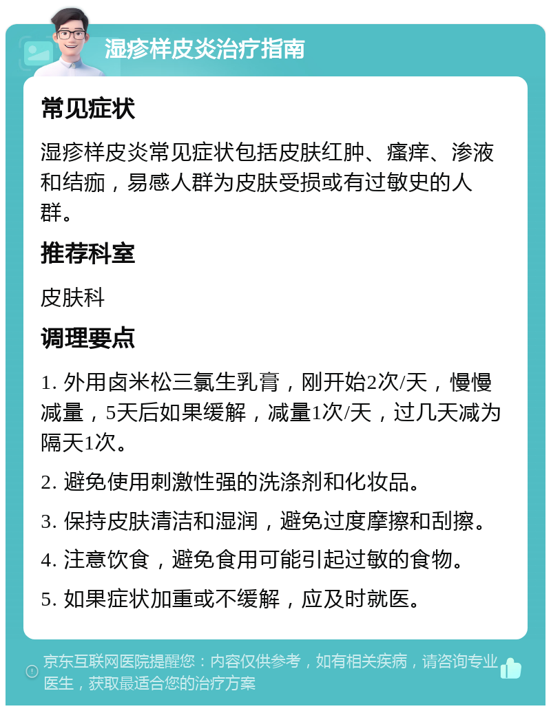 湿疹样皮炎治疗指南 常见症状 湿疹样皮炎常见症状包括皮肤红肿、瘙痒、渗液和结痂，易感人群为皮肤受损或有过敏史的人群。 推荐科室 皮肤科 调理要点 1. 外用卤米松三氯生乳膏，刚开始2次/天，慢慢减量，5天后如果缓解，减量1次/天，过几天减为隔天1次。 2. 避免使用刺激性强的洗涤剂和化妆品。 3. 保持皮肤清洁和湿润，避免过度摩擦和刮擦。 4. 注意饮食，避免食用可能引起过敏的食物。 5. 如果症状加重或不缓解，应及时就医。