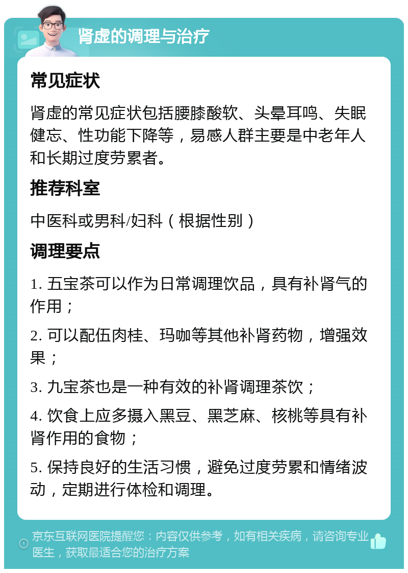 肾虚的调理与治疗 常见症状 肾虚的常见症状包括腰膝酸软、头晕耳鸣、失眠健忘、性功能下降等，易感人群主要是中老年人和长期过度劳累者。 推荐科室 中医科或男科/妇科（根据性别） 调理要点 1. 五宝茶可以作为日常调理饮品，具有补肾气的作用； 2. 可以配伍肉桂、玛咖等其他补肾药物，增强效果； 3. 九宝茶也是一种有效的补肾调理茶饮； 4. 饮食上应多摄入黑豆、黑芝麻、核桃等具有补肾作用的食物； 5. 保持良好的生活习惯，避免过度劳累和情绪波动，定期进行体检和调理。