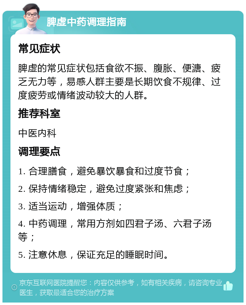 脾虚中药调理指南 常见症状 脾虚的常见症状包括食欲不振、腹胀、便溏、疲乏无力等，易感人群主要是长期饮食不规律、过度疲劳或情绪波动较大的人群。 推荐科室 中医内科 调理要点 1. 合理膳食，避免暴饮暴食和过度节食； 2. 保持情绪稳定，避免过度紧张和焦虑； 3. 适当运动，增强体质； 4. 中药调理，常用方剂如四君子汤、六君子汤等； 5. 注意休息，保证充足的睡眠时间。