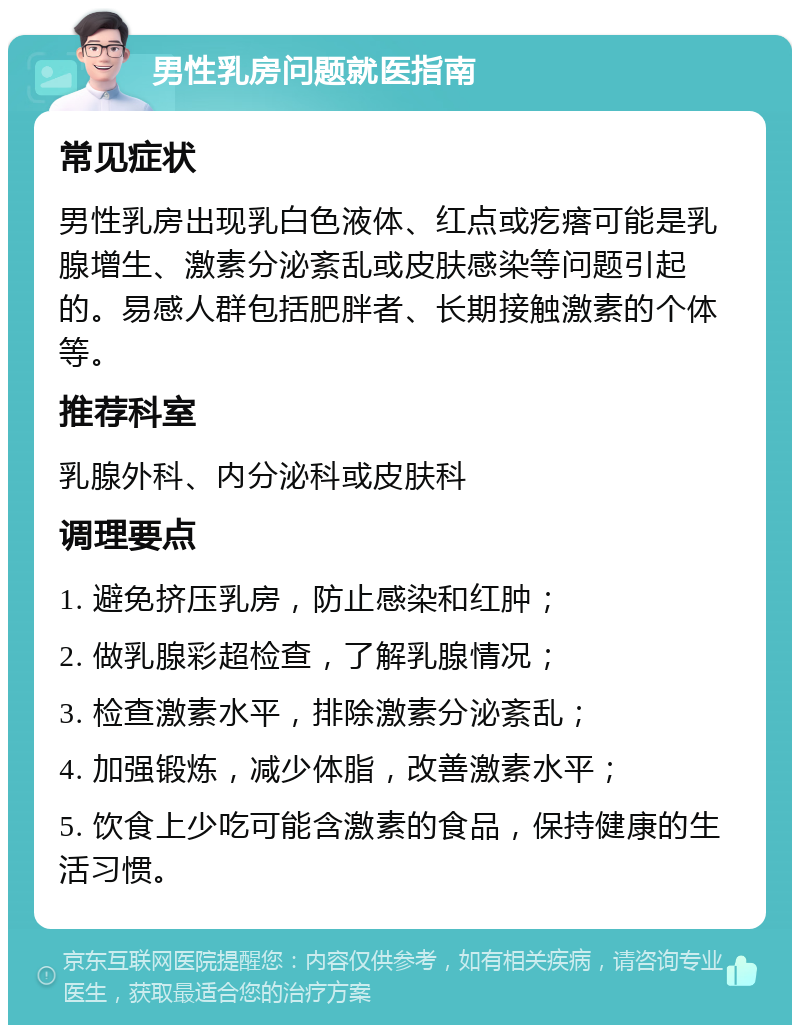 男性乳房问题就医指南 常见症状 男性乳房出现乳白色液体、红点或疙瘩可能是乳腺增生、激素分泌紊乱或皮肤感染等问题引起的。易感人群包括肥胖者、长期接触激素的个体等。 推荐科室 乳腺外科、内分泌科或皮肤科 调理要点 1. 避免挤压乳房，防止感染和红肿； 2. 做乳腺彩超检查，了解乳腺情况； 3. 检查激素水平，排除激素分泌紊乱； 4. 加强锻炼，减少体脂，改善激素水平； 5. 饮食上少吃可能含激素的食品，保持健康的生活习惯。