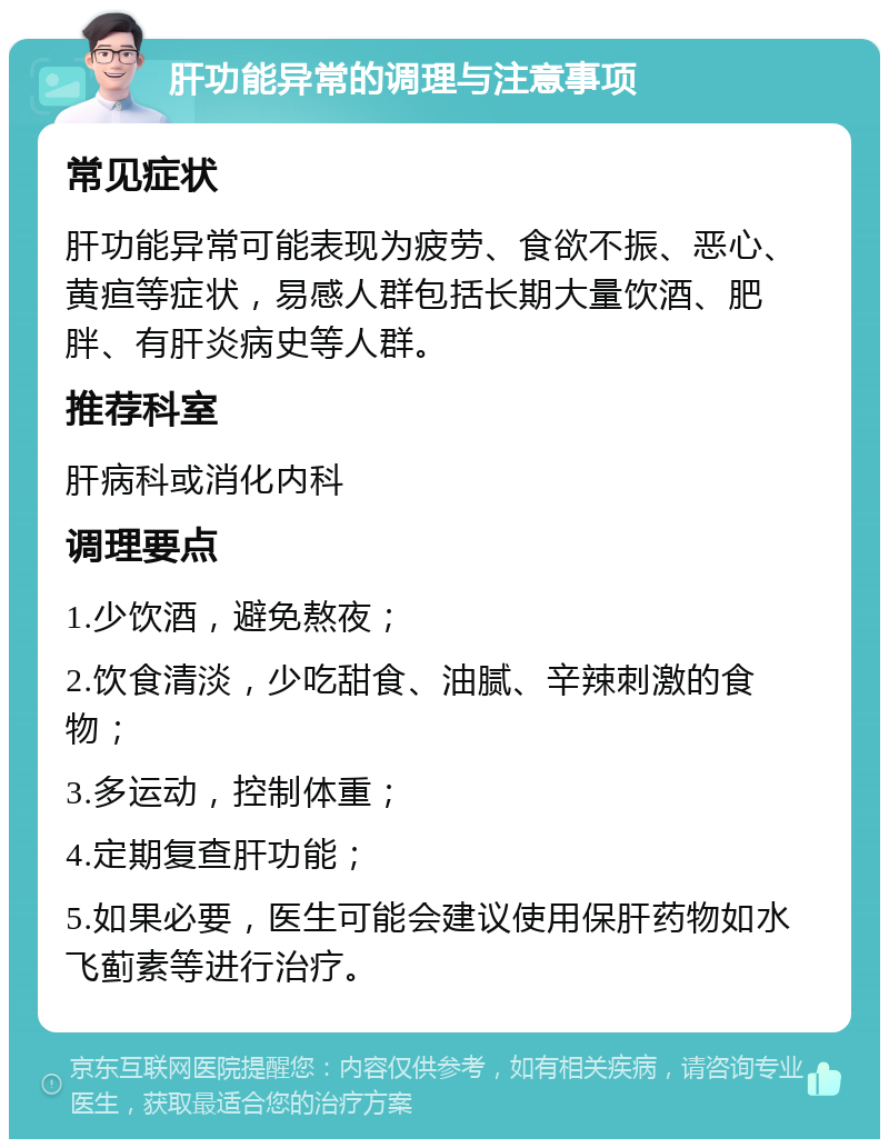 肝功能异常的调理与注意事项 常见症状 肝功能异常可能表现为疲劳、食欲不振、恶心、黄疸等症状，易感人群包括长期大量饮酒、肥胖、有肝炎病史等人群。 推荐科室 肝病科或消化内科 调理要点 1.少饮酒，避免熬夜； 2.饮食清淡，少吃甜食、油腻、辛辣刺激的食物； 3.多运动，控制体重； 4.定期复查肝功能； 5.如果必要，医生可能会建议使用保肝药物如水飞蓟素等进行治疗。