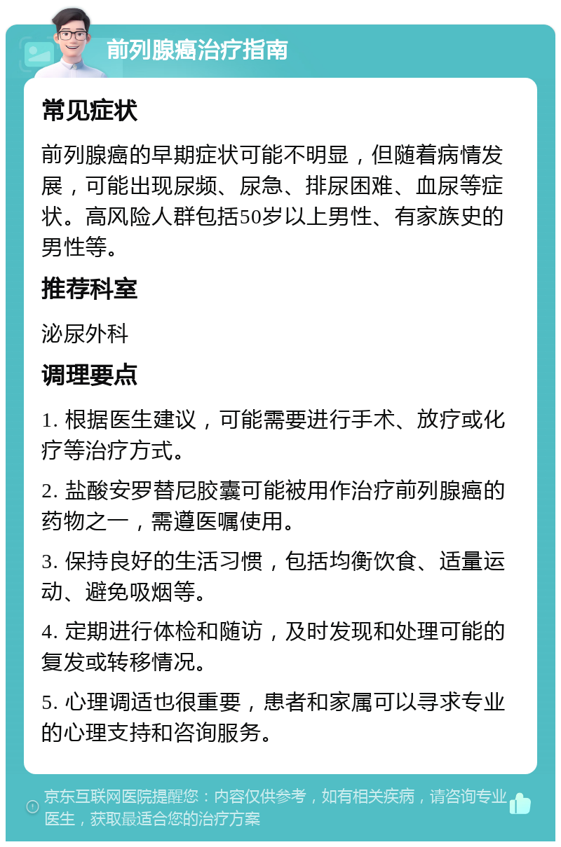 前列腺癌治疗指南 常见症状 前列腺癌的早期症状可能不明显，但随着病情发展，可能出现尿频、尿急、排尿困难、血尿等症状。高风险人群包括50岁以上男性、有家族史的男性等。 推荐科室 泌尿外科 调理要点 1. 根据医生建议，可能需要进行手术、放疗或化疗等治疗方式。 2. 盐酸安罗替尼胶囊可能被用作治疗前列腺癌的药物之一，需遵医嘱使用。 3. 保持良好的生活习惯，包括均衡饮食、适量运动、避免吸烟等。 4. 定期进行体检和随访，及时发现和处理可能的复发或转移情况。 5. 心理调适也很重要，患者和家属可以寻求专业的心理支持和咨询服务。