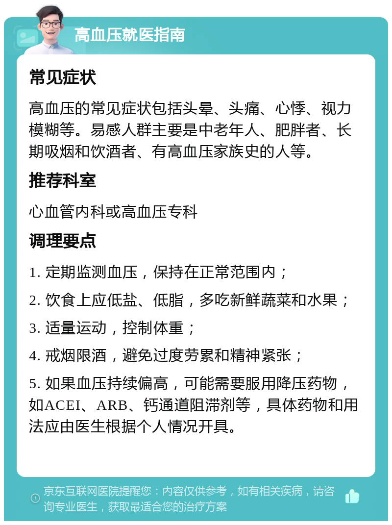 高血压就医指南 常见症状 高血压的常见症状包括头晕、头痛、心悸、视力模糊等。易感人群主要是中老年人、肥胖者、长期吸烟和饮酒者、有高血压家族史的人等。 推荐科室 心血管内科或高血压专科 调理要点 1. 定期监测血压，保持在正常范围内； 2. 饮食上应低盐、低脂，多吃新鲜蔬菜和水果； 3. 适量运动，控制体重； 4. 戒烟限酒，避免过度劳累和精神紧张； 5. 如果血压持续偏高，可能需要服用降压药物，如ACEI、ARB、钙通道阻滞剂等，具体药物和用法应由医生根据个人情况开具。