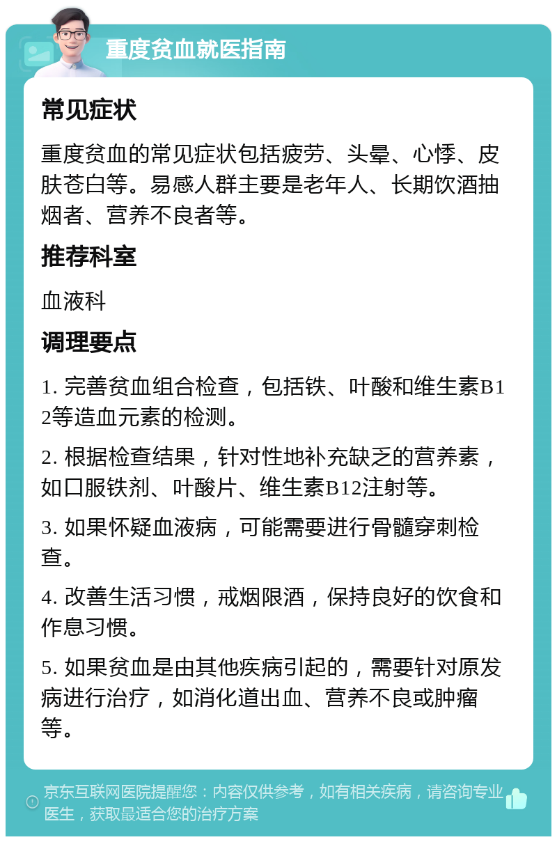 重度贫血就医指南 常见症状 重度贫血的常见症状包括疲劳、头晕、心悸、皮肤苍白等。易感人群主要是老年人、长期饮酒抽烟者、营养不良者等。 推荐科室 血液科 调理要点 1. 完善贫血组合检查，包括铁、叶酸和维生素B12等造血元素的检测。 2. 根据检查结果，针对性地补充缺乏的营养素，如口服铁剂、叶酸片、维生素B12注射等。 3. 如果怀疑血液病，可能需要进行骨髓穿刺检查。 4. 改善生活习惯，戒烟限酒，保持良好的饮食和作息习惯。 5. 如果贫血是由其他疾病引起的，需要针对原发病进行治疗，如消化道出血、营养不良或肿瘤等。