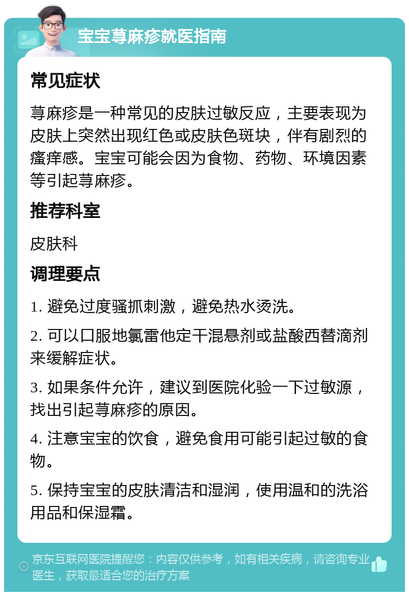 宝宝荨麻疹就医指南 常见症状 荨麻疹是一种常见的皮肤过敏反应，主要表现为皮肤上突然出现红色或皮肤色斑块，伴有剧烈的瘙痒感。宝宝可能会因为食物、药物、环境因素等引起荨麻疹。 推荐科室 皮肤科 调理要点 1. 避免过度骚抓刺激，避免热水烫洗。 2. 可以口服地氯雷他定干混悬剂或盐酸西替滴剂来缓解症状。 3. 如果条件允许，建议到医院化验一下过敏源，找出引起荨麻疹的原因。 4. 注意宝宝的饮食，避免食用可能引起过敏的食物。 5. 保持宝宝的皮肤清洁和湿润，使用温和的洗浴用品和保湿霜。