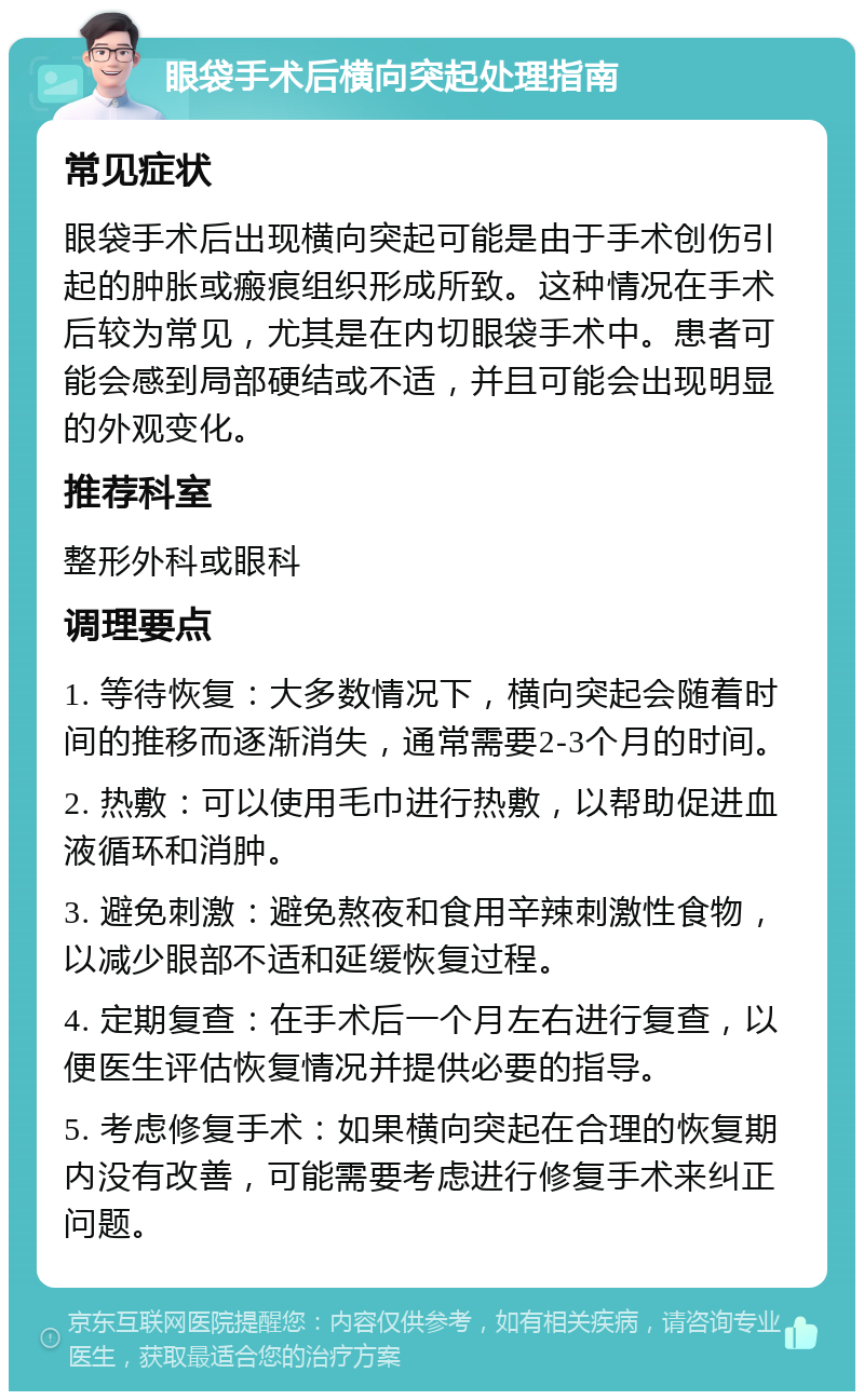 眼袋手术后横向突起处理指南 常见症状 眼袋手术后出现横向突起可能是由于手术创伤引起的肿胀或瘢痕组织形成所致。这种情况在手术后较为常见，尤其是在内切眼袋手术中。患者可能会感到局部硬结或不适，并且可能会出现明显的外观变化。 推荐科室 整形外科或眼科 调理要点 1. 等待恢复：大多数情况下，横向突起会随着时间的推移而逐渐消失，通常需要2-3个月的时间。 2. 热敷：可以使用毛巾进行热敷，以帮助促进血液循环和消肿。 3. 避免刺激：避免熬夜和食用辛辣刺激性食物，以减少眼部不适和延缓恢复过程。 4. 定期复查：在手术后一个月左右进行复查，以便医生评估恢复情况并提供必要的指导。 5. 考虑修复手术：如果横向突起在合理的恢复期内没有改善，可能需要考虑进行修复手术来纠正问题。