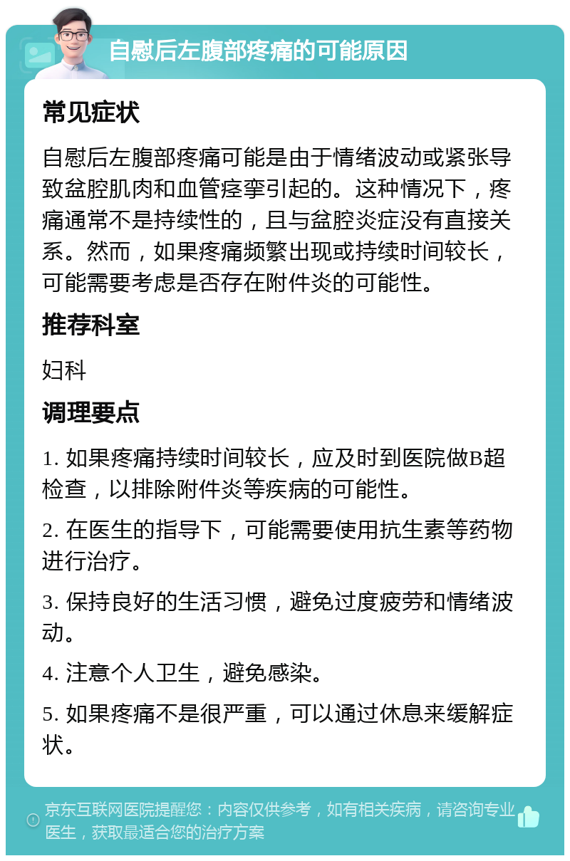 自慰后左腹部疼痛的可能原因 常见症状 自慰后左腹部疼痛可能是由于情绪波动或紧张导致盆腔肌肉和血管痉挛引起的。这种情况下，疼痛通常不是持续性的，且与盆腔炎症没有直接关系。然而，如果疼痛频繁出现或持续时间较长，可能需要考虑是否存在附件炎的可能性。 推荐科室 妇科 调理要点 1. 如果疼痛持续时间较长，应及时到医院做B超检查，以排除附件炎等疾病的可能性。 2. 在医生的指导下，可能需要使用抗生素等药物进行治疗。 3. 保持良好的生活习惯，避免过度疲劳和情绪波动。 4. 注意个人卫生，避免感染。 5. 如果疼痛不是很严重，可以通过休息来缓解症状。