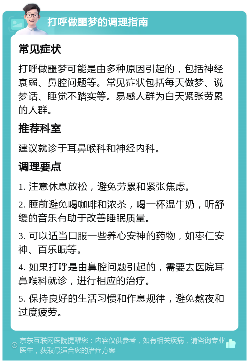 打呼做噩梦的调理指南 常见症状 打呼做噩梦可能是由多种原因引起的，包括神经衰弱、鼻腔问题等。常见症状包括每天做梦、说梦话、睡觉不踏实等。易感人群为白天紧张劳累的人群。 推荐科室 建议就诊于耳鼻喉科和神经内科。 调理要点 1. 注意休息放松，避免劳累和紧张焦虑。 2. 睡前避免喝咖啡和浓茶，喝一杯温牛奶，听舒缓的音乐有助于改善睡眠质量。 3. 可以适当口服一些养心安神的药物，如枣仁安神、百乐眠等。 4. 如果打呼是由鼻腔问题引起的，需要去医院耳鼻喉科就诊，进行相应的治疗。 5. 保持良好的生活习惯和作息规律，避免熬夜和过度疲劳。