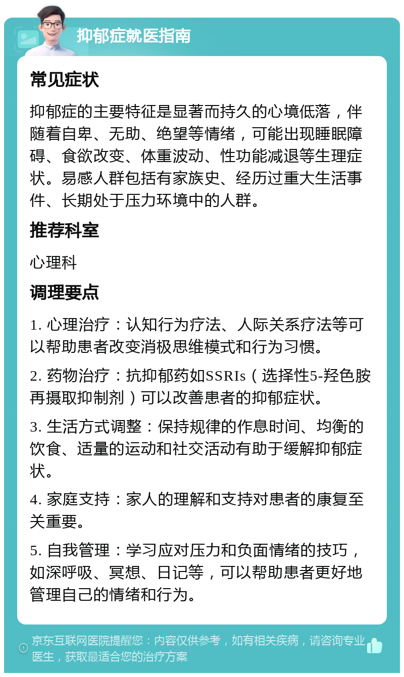 抑郁症就医指南 常见症状 抑郁症的主要特征是显著而持久的心境低落，伴随着自卑、无助、绝望等情绪，可能出现睡眠障碍、食欲改变、体重波动、性功能减退等生理症状。易感人群包括有家族史、经历过重大生活事件、长期处于压力环境中的人群。 推荐科室 心理科 调理要点 1. 心理治疗：认知行为疗法、人际关系疗法等可以帮助患者改变消极思维模式和行为习惯。 2. 药物治疗：抗抑郁药如SSRIs（选择性5-羟色胺再摄取抑制剂）可以改善患者的抑郁症状。 3. 生活方式调整：保持规律的作息时间、均衡的饮食、适量的运动和社交活动有助于缓解抑郁症状。 4. 家庭支持：家人的理解和支持对患者的康复至关重要。 5. 自我管理：学习应对压力和负面情绪的技巧，如深呼吸、冥想、日记等，可以帮助患者更好地管理自己的情绪和行为。