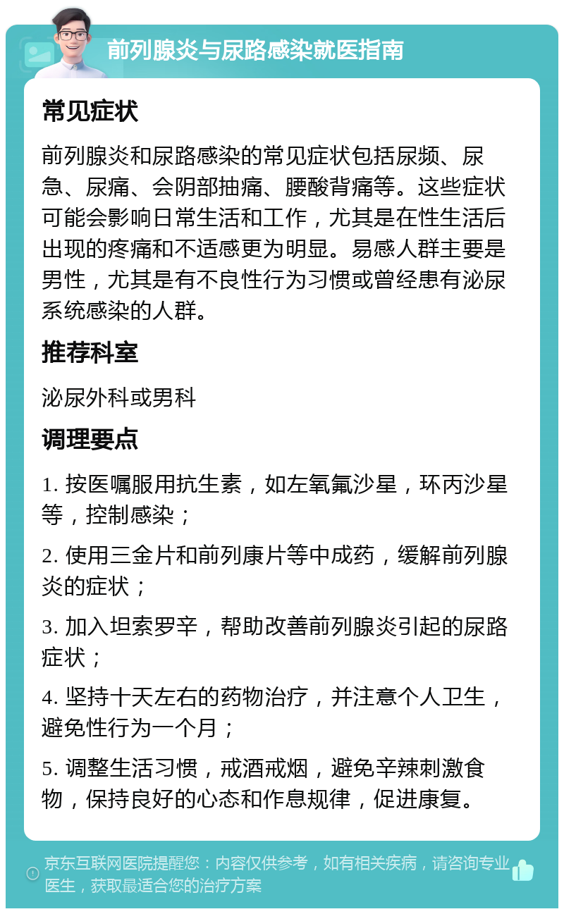 前列腺炎与尿路感染就医指南 常见症状 前列腺炎和尿路感染的常见症状包括尿频、尿急、尿痛、会阴部抽痛、腰酸背痛等。这些症状可能会影响日常生活和工作，尤其是在性生活后出现的疼痛和不适感更为明显。易感人群主要是男性，尤其是有不良性行为习惯或曾经患有泌尿系统感染的人群。 推荐科室 泌尿外科或男科 调理要点 1. 按医嘱服用抗生素，如左氧氟沙星，环丙沙星等，控制感染； 2. 使用三金片和前列康片等中成药，缓解前列腺炎的症状； 3. 加入坦索罗辛，帮助改善前列腺炎引起的尿路症状； 4. 坚持十天左右的药物治疗，并注意个人卫生，避免性行为一个月； 5. 调整生活习惯，戒酒戒烟，避免辛辣刺激食物，保持良好的心态和作息规律，促进康复。