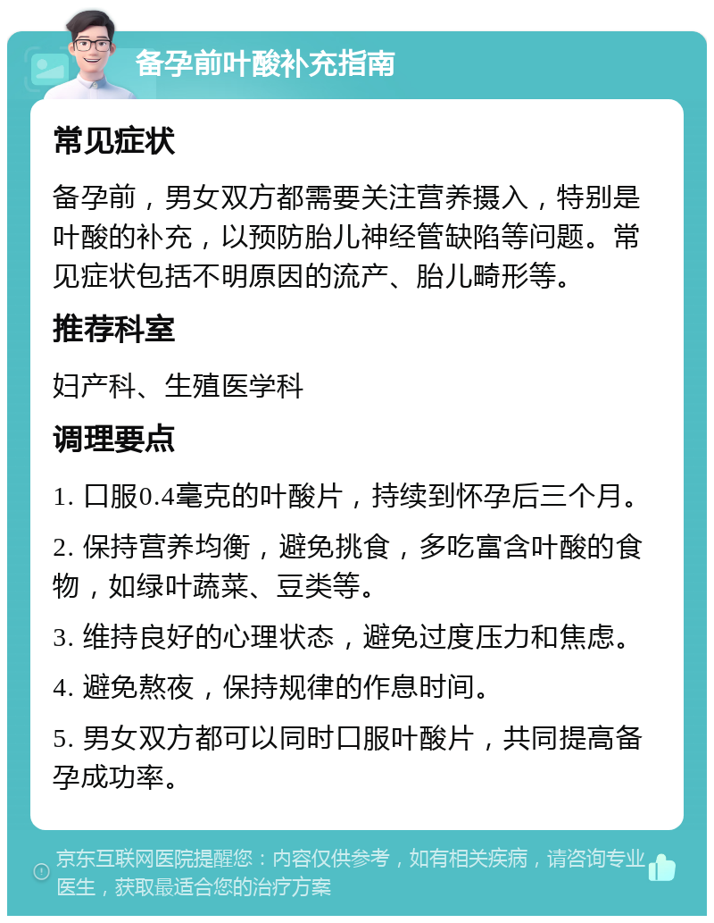 备孕前叶酸补充指南 常见症状 备孕前，男女双方都需要关注营养摄入，特别是叶酸的补充，以预防胎儿神经管缺陷等问题。常见症状包括不明原因的流产、胎儿畸形等。 推荐科室 妇产科、生殖医学科 调理要点 1. 口服0.4毫克的叶酸片，持续到怀孕后三个月。 2. 保持营养均衡，避免挑食，多吃富含叶酸的食物，如绿叶蔬菜、豆类等。 3. 维持良好的心理状态，避免过度压力和焦虑。 4. 避免熬夜，保持规律的作息时间。 5. 男女双方都可以同时口服叶酸片，共同提高备孕成功率。