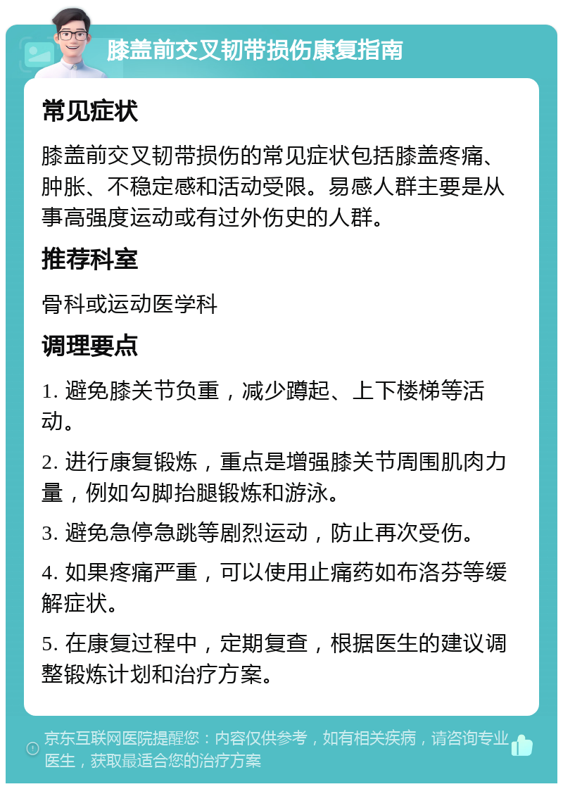 膝盖前交叉韧带损伤康复指南 常见症状 膝盖前交叉韧带损伤的常见症状包括膝盖疼痛、肿胀、不稳定感和活动受限。易感人群主要是从事高强度运动或有过外伤史的人群。 推荐科室 骨科或运动医学科 调理要点 1. 避免膝关节负重，减少蹲起、上下楼梯等活动。 2. 进行康复锻炼，重点是增强膝关节周围肌肉力量，例如勾脚抬腿锻炼和游泳。 3. 避免急停急跳等剧烈运动，防止再次受伤。 4. 如果疼痛严重，可以使用止痛药如布洛芬等缓解症状。 5. 在康复过程中，定期复查，根据医生的建议调整锻炼计划和治疗方案。