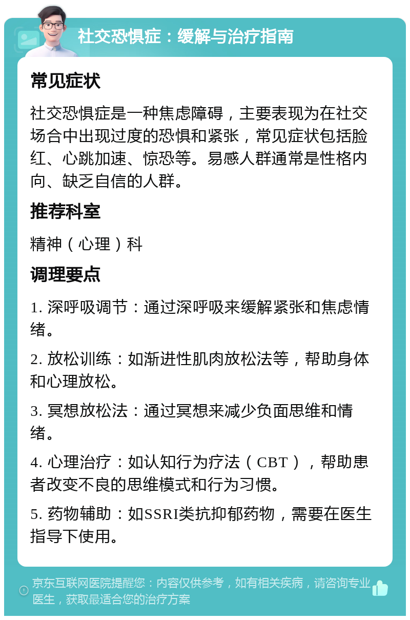 社交恐惧症：缓解与治疗指南 常见症状 社交恐惧症是一种焦虑障碍，主要表现为在社交场合中出现过度的恐惧和紧张，常见症状包括脸红、心跳加速、惊恐等。易感人群通常是性格内向、缺乏自信的人群。 推荐科室 精神（心理）科 调理要点 1. 深呼吸调节：通过深呼吸来缓解紧张和焦虑情绪。 2. 放松训练：如渐进性肌肉放松法等，帮助身体和心理放松。 3. 冥想放松法：通过冥想来减少负面思维和情绪。 4. 心理治疗：如认知行为疗法（CBT），帮助患者改变不良的思维模式和行为习惯。 5. 药物辅助：如SSRI类抗抑郁药物，需要在医生指导下使用。