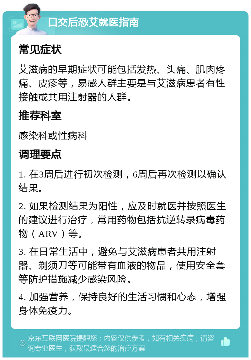 口交后恐艾就医指南 常见症状 艾滋病的早期症状可能包括发热、头痛、肌肉疼痛、皮疹等，易感人群主要是与艾滋病患者有性接触或共用注射器的人群。 推荐科室 感染科或性病科 调理要点 1. 在3周后进行初次检测，6周后再次检测以确认结果。 2. 如果检测结果为阳性，应及时就医并按照医生的建议进行治疗，常用药物包括抗逆转录病毒药物（ARV）等。 3. 在日常生活中，避免与艾滋病患者共用注射器、剃须刀等可能带有血液的物品，使用安全套等防护措施减少感染风险。 4. 加强营养，保持良好的生活习惯和心态，增强身体免疫力。