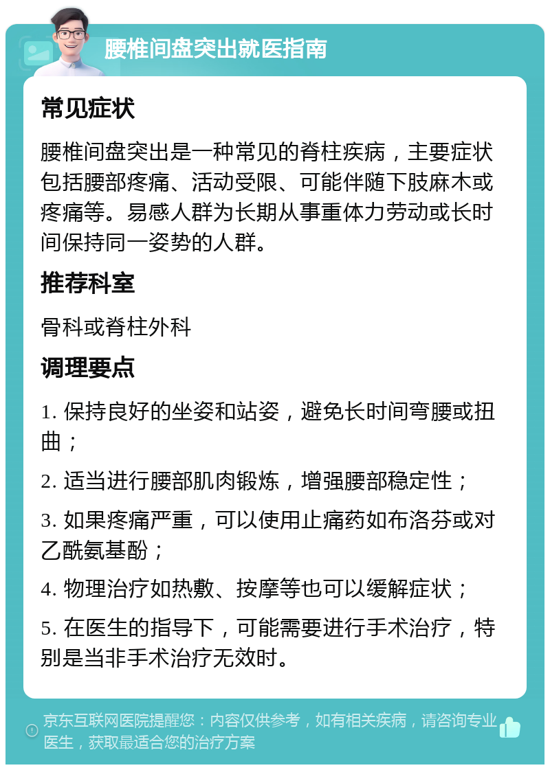 腰椎间盘突出就医指南 常见症状 腰椎间盘突出是一种常见的脊柱疾病，主要症状包括腰部疼痛、活动受限、可能伴随下肢麻木或疼痛等。易感人群为长期从事重体力劳动或长时间保持同一姿势的人群。 推荐科室 骨科或脊柱外科 调理要点 1. 保持良好的坐姿和站姿，避免长时间弯腰或扭曲； 2. 适当进行腰部肌肉锻炼，增强腰部稳定性； 3. 如果疼痛严重，可以使用止痛药如布洛芬或对乙酰氨基酚； 4. 物理治疗如热敷、按摩等也可以缓解症状； 5. 在医生的指导下，可能需要进行手术治疗，特别是当非手术治疗无效时。