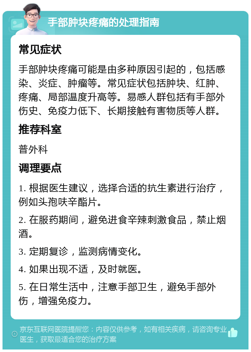 手部肿块疼痛的处理指南 常见症状 手部肿块疼痛可能是由多种原因引起的，包括感染、炎症、肿瘤等。常见症状包括肿块、红肿、疼痛、局部温度升高等。易感人群包括有手部外伤史、免疫力低下、长期接触有害物质等人群。 推荐科室 普外科 调理要点 1. 根据医生建议，选择合适的抗生素进行治疗，例如头孢呋辛酯片。 2. 在服药期间，避免进食辛辣刺激食品，禁止烟酒。 3. 定期复诊，监测病情变化。 4. 如果出现不适，及时就医。 5. 在日常生活中，注意手部卫生，避免手部外伤，增强免疫力。