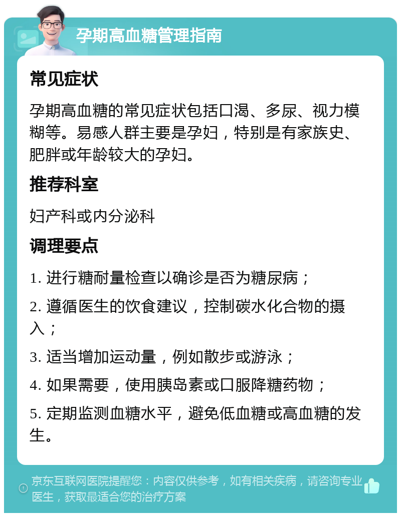 孕期高血糖管理指南 常见症状 孕期高血糖的常见症状包括口渴、多尿、视力模糊等。易感人群主要是孕妇，特别是有家族史、肥胖或年龄较大的孕妇。 推荐科室 妇产科或内分泌科 调理要点 1. 进行糖耐量检查以确诊是否为糖尿病； 2. 遵循医生的饮食建议，控制碳水化合物的摄入； 3. 适当增加运动量，例如散步或游泳； 4. 如果需要，使用胰岛素或口服降糖药物； 5. 定期监测血糖水平，避免低血糖或高血糖的发生。