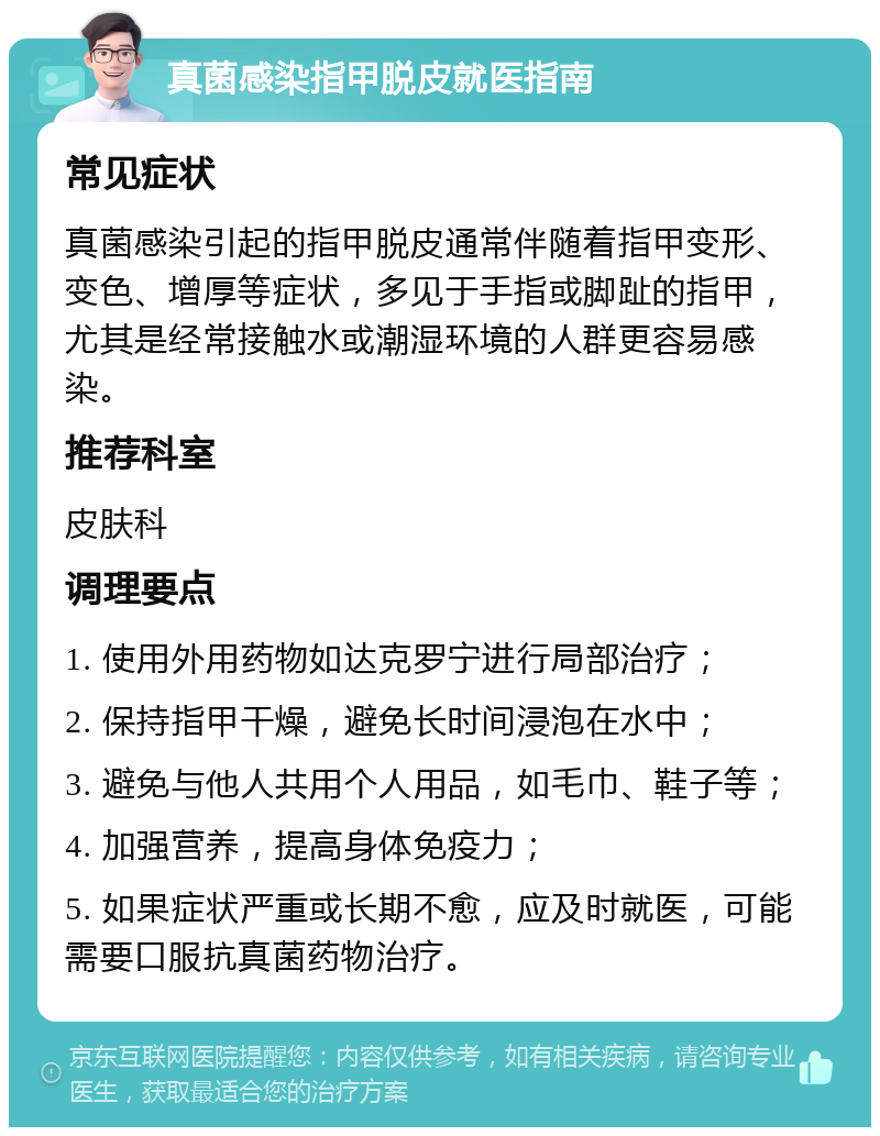 真菌感染指甲脱皮就医指南 常见症状 真菌感染引起的指甲脱皮通常伴随着指甲变形、变色、增厚等症状，多见于手指或脚趾的指甲，尤其是经常接触水或潮湿环境的人群更容易感染。 推荐科室 皮肤科 调理要点 1. 使用外用药物如达克罗宁进行局部治疗； 2. 保持指甲干燥，避免长时间浸泡在水中； 3. 避免与他人共用个人用品，如毛巾、鞋子等； 4. 加强营养，提高身体免疫力； 5. 如果症状严重或长期不愈，应及时就医，可能需要口服抗真菌药物治疗。