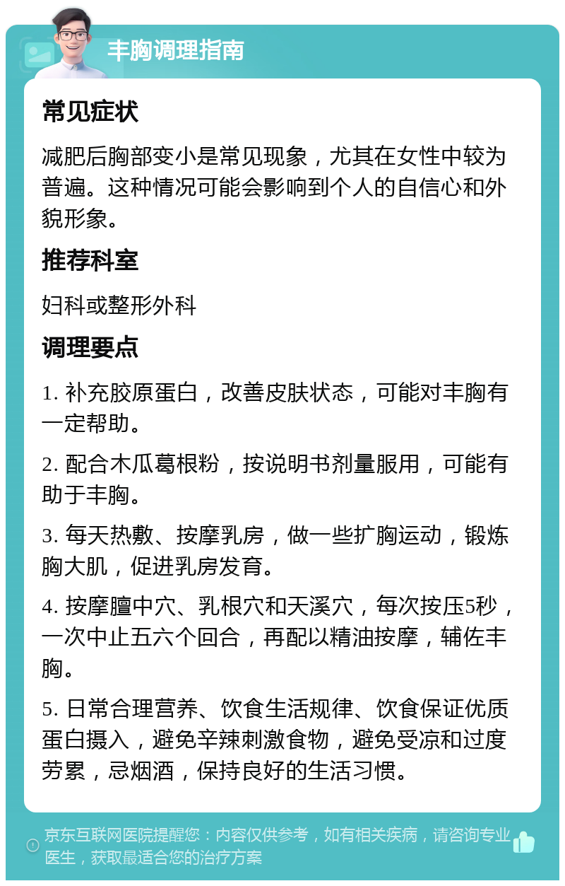 丰胸调理指南 常见症状 减肥后胸部变小是常见现象，尤其在女性中较为普遍。这种情况可能会影响到个人的自信心和外貌形象。 推荐科室 妇科或整形外科 调理要点 1. 补充胶原蛋白，改善皮肤状态，可能对丰胸有一定帮助。 2. 配合木瓜葛根粉，按说明书剂量服用，可能有助于丰胸。 3. 每天热敷、按摩乳房，做一些扩胸运动，锻炼胸大肌，促进乳房发育。 4. 按摩膻中穴、乳根穴和天溪穴，每次按压5秒，一次中止五六个回合，再配以精油按摩，辅佐丰胸。 5. 日常合理营养、饮食生活规律、饮食保证优质蛋白摄入，避免辛辣刺激食物，避免受凉和过度劳累，忌烟酒，保持良好的生活习惯。