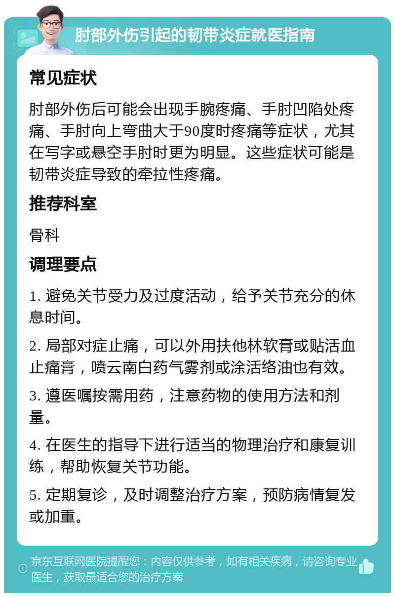 肘部外伤引起的韧带炎症就医指南 常见症状 肘部外伤后可能会出现手腕疼痛、手肘凹陷处疼痛、手肘向上弯曲大于90度时疼痛等症状，尤其在写字或悬空手肘时更为明显。这些症状可能是韧带炎症导致的牵拉性疼痛。 推荐科室 骨科 调理要点 1. 避免关节受力及过度活动，给予关节充分的休息时间。 2. 局部对症止痛，可以外用扶他林软膏或贴活血止痛膏，喷云南白药气雾剂或涂活络油也有效。 3. 遵医嘱按需用药，注意药物的使用方法和剂量。 4. 在医生的指导下进行适当的物理治疗和康复训练，帮助恢复关节功能。 5. 定期复诊，及时调整治疗方案，预防病情复发或加重。