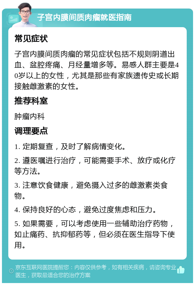 子宫内膜间质肉瘤就医指南 常见症状 子宫内膜间质肉瘤的常见症状包括不规则阴道出血、盆腔疼痛、月经量增多等。易感人群主要是40岁以上的女性，尤其是那些有家族遗传史或长期接触雌激素的女性。 推荐科室 肿瘤内科 调理要点 1. 定期复查，及时了解病情变化。 2. 遵医嘱进行治疗，可能需要手术、放疗或化疗等方法。 3. 注意饮食健康，避免摄入过多的雌激素类食物。 4. 保持良好的心态，避免过度焦虑和压力。 5. 如果需要，可以考虑使用一些辅助治疗药物，如止痛药、抗抑郁药等，但必须在医生指导下使用。