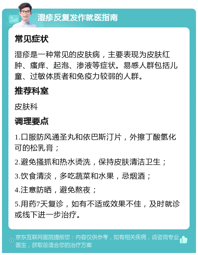 湿疹反复发作就医指南 常见症状 湿疹是一种常见的皮肤病，主要表现为皮肤红肿、瘙痒、起泡、渗液等症状。易感人群包括儿童、过敏体质者和免疫力较弱的人群。 推荐科室 皮肤科 调理要点 1.口服防风通圣丸和依巴斯汀片，外擦丁酸氢化可的松乳膏； 2.避免搔抓和热水烫洗，保持皮肤清洁卫生； 3.饮食清淡，多吃蔬菜和水果，忌烟酒； 4.注意防晒，避免熬夜； 5.用药7天复诊，如有不适或效果不佳，及时就诊或线下进一步治疗。