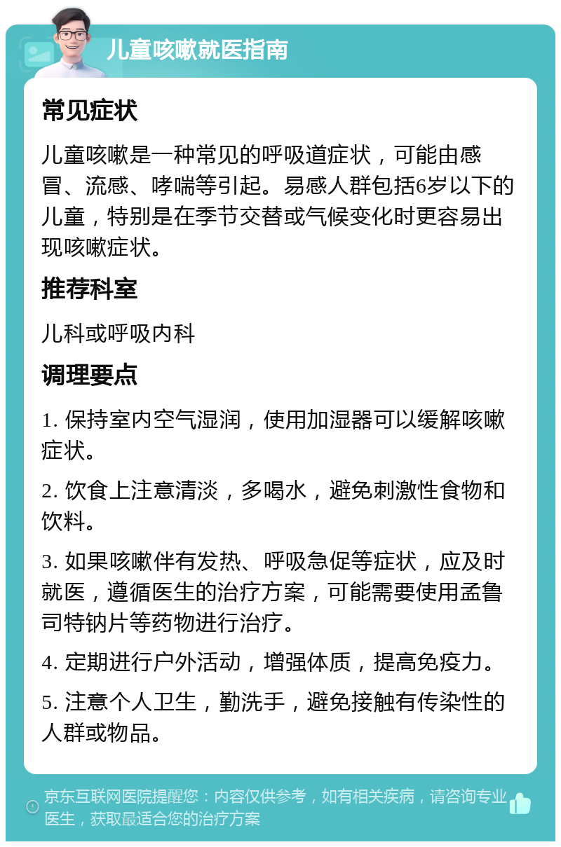 儿童咳嗽就医指南 常见症状 儿童咳嗽是一种常见的呼吸道症状，可能由感冒、流感、哮喘等引起。易感人群包括6岁以下的儿童，特别是在季节交替或气候变化时更容易出现咳嗽症状。 推荐科室 儿科或呼吸内科 调理要点 1. 保持室内空气湿润，使用加湿器可以缓解咳嗽症状。 2. 饮食上注意清淡，多喝水，避免刺激性食物和饮料。 3. 如果咳嗽伴有发热、呼吸急促等症状，应及时就医，遵循医生的治疗方案，可能需要使用孟鲁司特钠片等药物进行治疗。 4. 定期进行户外活动，增强体质，提高免疫力。 5. 注意个人卫生，勤洗手，避免接触有传染性的人群或物品。