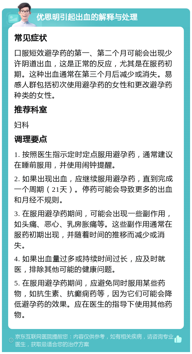 优思明引起出血的解释与处理 常见症状 口服短效避孕药的第一、第二个月可能会出现少许阴道出血，这是正常的反应，尤其是在服药初期。这种出血通常在第三个月后减少或消失。易感人群包括初次使用避孕药的女性和更改避孕药种类的女性。 推荐科室 妇科 调理要点 1. 按照医生指示定时定点服用避孕药，通常建议在睡前服用，并使用闹钟提醒。 2. 如果出现出血，应继续服用避孕药，直到完成一个周期（21天）。停药可能会导致更多的出血和月经不规则。 3. 在服用避孕药期间，可能会出现一些副作用，如头痛、恶心、乳房胀痛等。这些副作用通常在服药初期出现，并随着时间的推移而减少或消失。 4. 如果出血量过多或持续时间过长，应及时就医，排除其他可能的健康问题。 5. 在服用避孕药期间，应避免同时服用某些药物，如抗生素、抗癫痫药等，因为它们可能会降低避孕药的效果。应在医生的指导下使用其他药物。