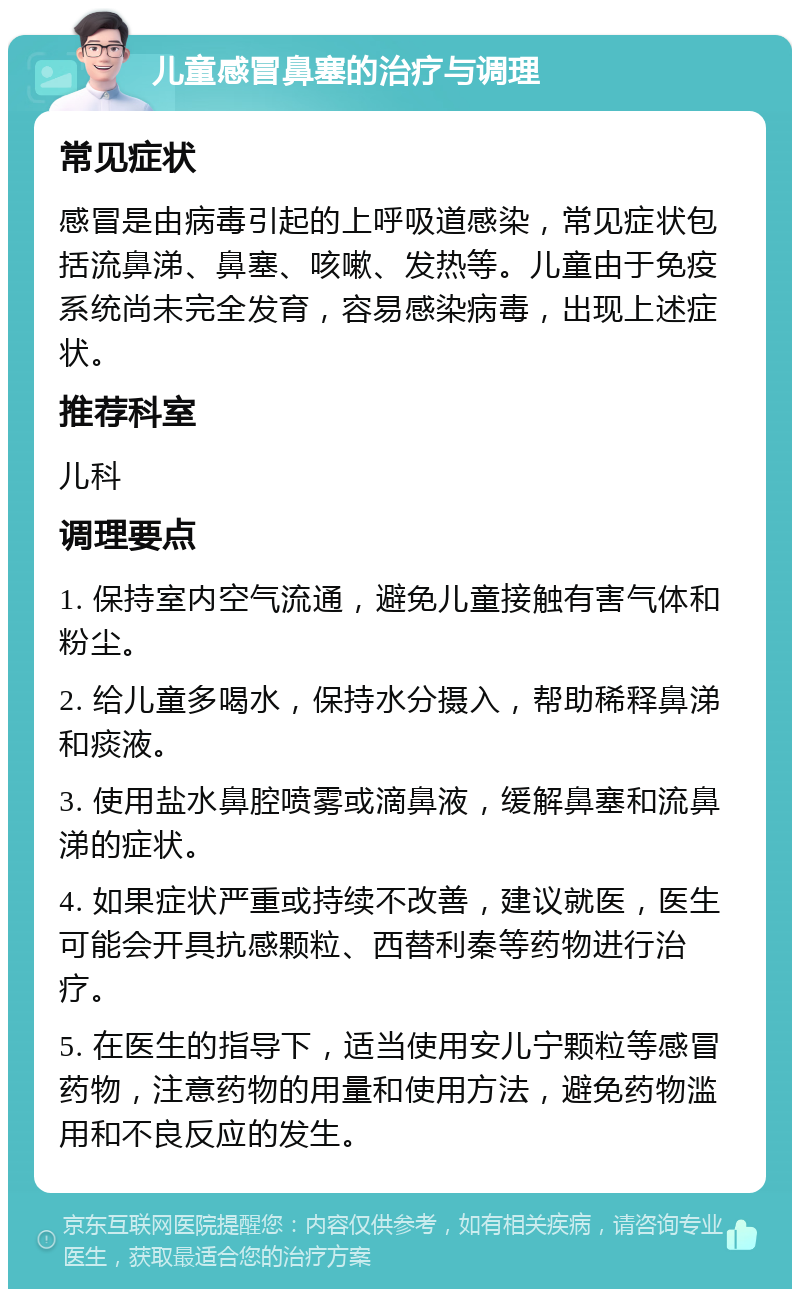 儿童感冒鼻塞的治疗与调理 常见症状 感冒是由病毒引起的上呼吸道感染，常见症状包括流鼻涕、鼻塞、咳嗽、发热等。儿童由于免疫系统尚未完全发育，容易感染病毒，出现上述症状。 推荐科室 儿科 调理要点 1. 保持室内空气流通，避免儿童接触有害气体和粉尘。 2. 给儿童多喝水，保持水分摄入，帮助稀释鼻涕和痰液。 3. 使用盐水鼻腔喷雾或滴鼻液，缓解鼻塞和流鼻涕的症状。 4. 如果症状严重或持续不改善，建议就医，医生可能会开具抗感颗粒、西替利秦等药物进行治疗。 5. 在医生的指导下，适当使用安儿宁颗粒等感冒药物，注意药物的用量和使用方法，避免药物滥用和不良反应的发生。