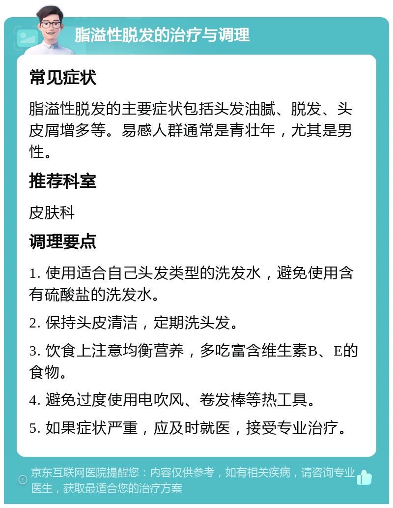 脂溢性脱发的治疗与调理 常见症状 脂溢性脱发的主要症状包括头发油腻、脱发、头皮屑增多等。易感人群通常是青壮年，尤其是男性。 推荐科室 皮肤科 调理要点 1. 使用适合自己头发类型的洗发水，避免使用含有硫酸盐的洗发水。 2. 保持头皮清洁，定期洗头发。 3. 饮食上注意均衡营养，多吃富含维生素B、E的食物。 4. 避免过度使用电吹风、卷发棒等热工具。 5. 如果症状严重，应及时就医，接受专业治疗。