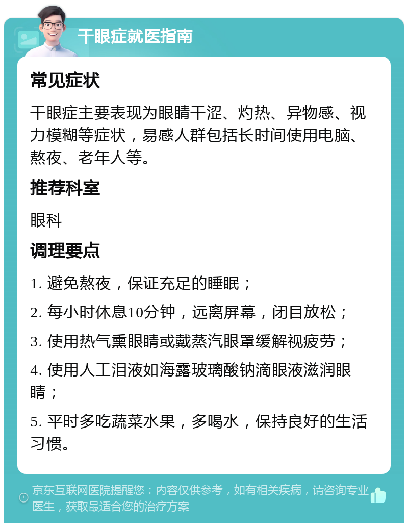 干眼症就医指南 常见症状 干眼症主要表现为眼睛干涩、灼热、异物感、视力模糊等症状，易感人群包括长时间使用电脑、熬夜、老年人等。 推荐科室 眼科 调理要点 1. 避免熬夜，保证充足的睡眠； 2. 每小时休息10分钟，远离屏幕，闭目放松； 3. 使用热气熏眼睛或戴蒸汽眼罩缓解视疲劳； 4. 使用人工泪液如海露玻璃酸钠滴眼液滋润眼睛； 5. 平时多吃蔬菜水果，多喝水，保持良好的生活习惯。