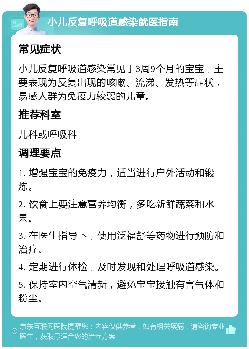 小儿反复呼吸道感染就医指南 常见症状 小儿反复呼吸道感染常见于3周9个月的宝宝，主要表现为反复出现的咳嗽、流涕、发热等症状，易感人群为免疫力较弱的儿童。 推荐科室 儿科或呼吸科 调理要点 1. 增强宝宝的免疫力，适当进行户外活动和锻炼。 2. 饮食上要注意营养均衡，多吃新鲜蔬菜和水果。 3. 在医生指导下，使用泛福舒等药物进行预防和治疗。 4. 定期进行体检，及时发现和处理呼吸道感染。 5. 保持室内空气清新，避免宝宝接触有害气体和粉尘。