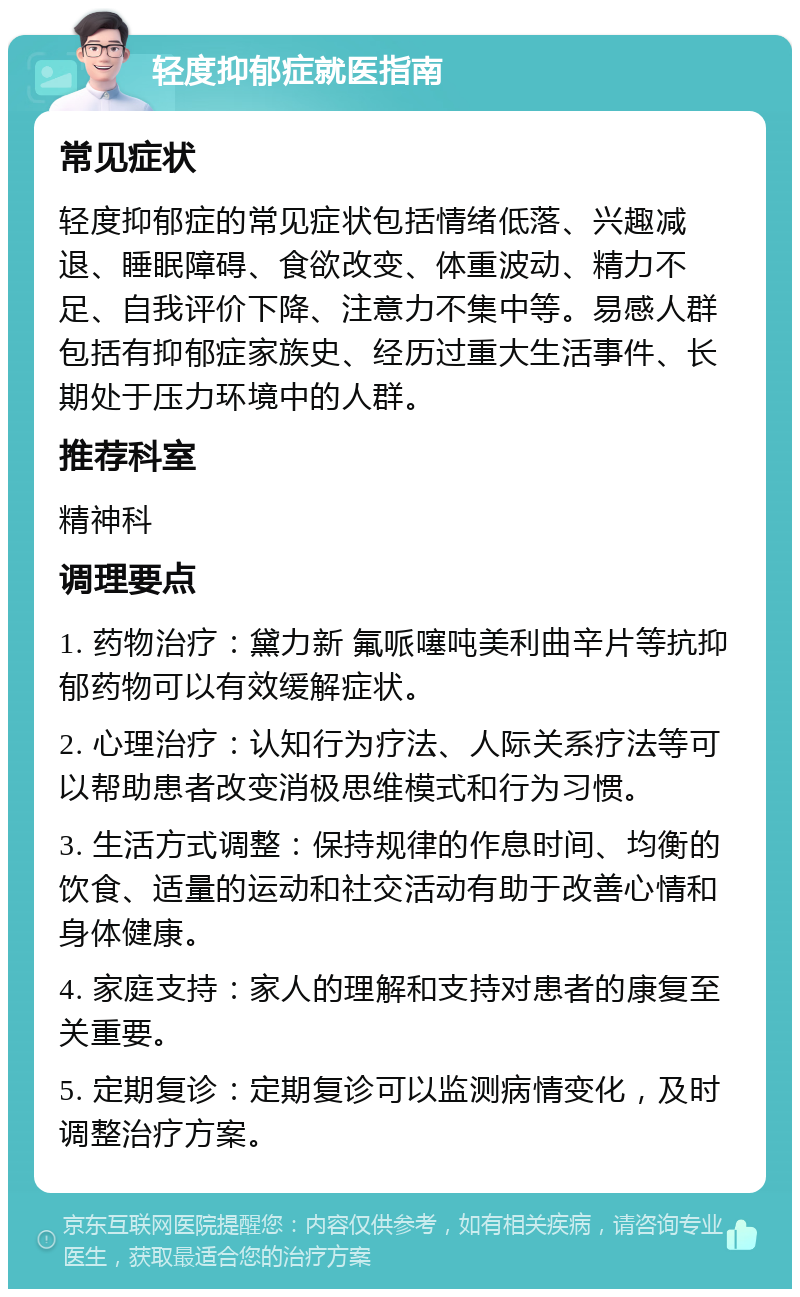 轻度抑郁症就医指南 常见症状 轻度抑郁症的常见症状包括情绪低落、兴趣减退、睡眠障碍、食欲改变、体重波动、精力不足、自我评价下降、注意力不集中等。易感人群包括有抑郁症家族史、经历过重大生活事件、长期处于压力环境中的人群。 推荐科室 精神科 调理要点 1. 药物治疗：黛力新 氟哌噻吨美利曲辛片等抗抑郁药物可以有效缓解症状。 2. 心理治疗：认知行为疗法、人际关系疗法等可以帮助患者改变消极思维模式和行为习惯。 3. 生活方式调整：保持规律的作息时间、均衡的饮食、适量的运动和社交活动有助于改善心情和身体健康。 4. 家庭支持：家人的理解和支持对患者的康复至关重要。 5. 定期复诊：定期复诊可以监测病情变化，及时调整治疗方案。