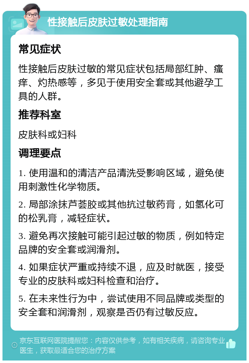 性接触后皮肤过敏处理指南 常见症状 性接触后皮肤过敏的常见症状包括局部红肿、瘙痒、灼热感等，多见于使用安全套或其他避孕工具的人群。 推荐科室 皮肤科或妇科 调理要点 1. 使用温和的清洁产品清洗受影响区域，避免使用刺激性化学物质。 2. 局部涂抹芦荟胶或其他抗过敏药膏，如氢化可的松乳膏，减轻症状。 3. 避免再次接触可能引起过敏的物质，例如特定品牌的安全套或润滑剂。 4. 如果症状严重或持续不退，应及时就医，接受专业的皮肤科或妇科检查和治疗。 5. 在未来性行为中，尝试使用不同品牌或类型的安全套和润滑剂，观察是否仍有过敏反应。