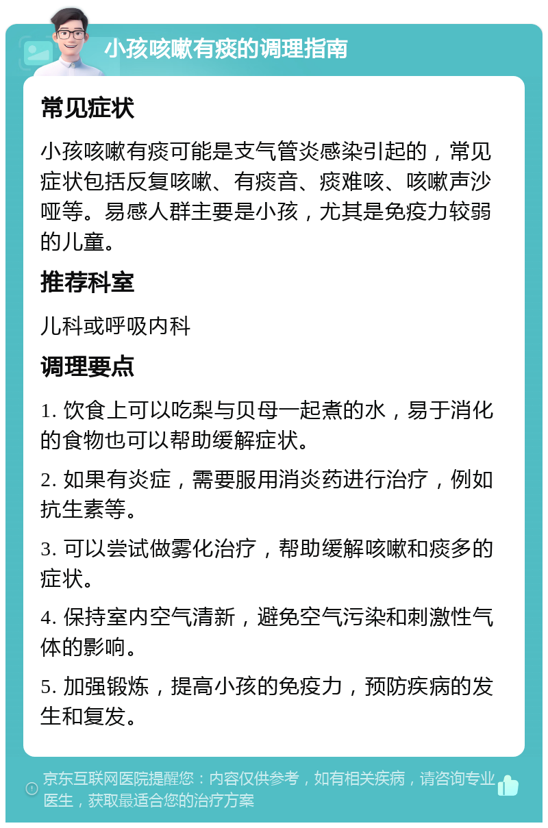 小孩咳嗽有痰的调理指南 常见症状 小孩咳嗽有痰可能是支气管炎感染引起的，常见症状包括反复咳嗽、有痰音、痰难咳、咳嗽声沙哑等。易感人群主要是小孩，尤其是免疫力较弱的儿童。 推荐科室 儿科或呼吸内科 调理要点 1. 饮食上可以吃梨与贝母一起煮的水，易于消化的食物也可以帮助缓解症状。 2. 如果有炎症，需要服用消炎药进行治疗，例如抗生素等。 3. 可以尝试做雾化治疗，帮助缓解咳嗽和痰多的症状。 4. 保持室内空气清新，避免空气污染和刺激性气体的影响。 5. 加强锻炼，提高小孩的免疫力，预防疾病的发生和复发。