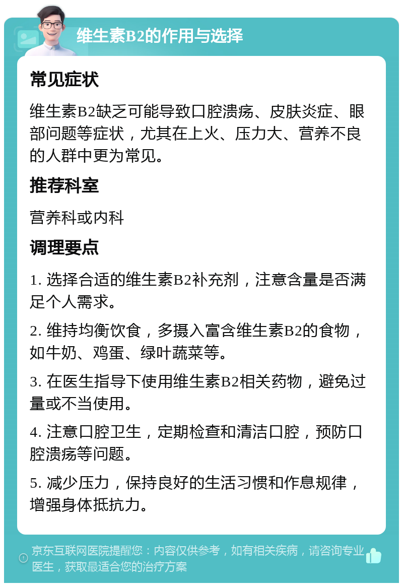 维生素B2的作用与选择 常见症状 维生素B2缺乏可能导致口腔溃疡、皮肤炎症、眼部问题等症状，尤其在上火、压力大、营养不良的人群中更为常见。 推荐科室 营养科或内科 调理要点 1. 选择合适的维生素B2补充剂，注意含量是否满足个人需求。 2. 维持均衡饮食，多摄入富含维生素B2的食物，如牛奶、鸡蛋、绿叶蔬菜等。 3. 在医生指导下使用维生素B2相关药物，避免过量或不当使用。 4. 注意口腔卫生，定期检查和清洁口腔，预防口腔溃疡等问题。 5. 减少压力，保持良好的生活习惯和作息规律，增强身体抵抗力。