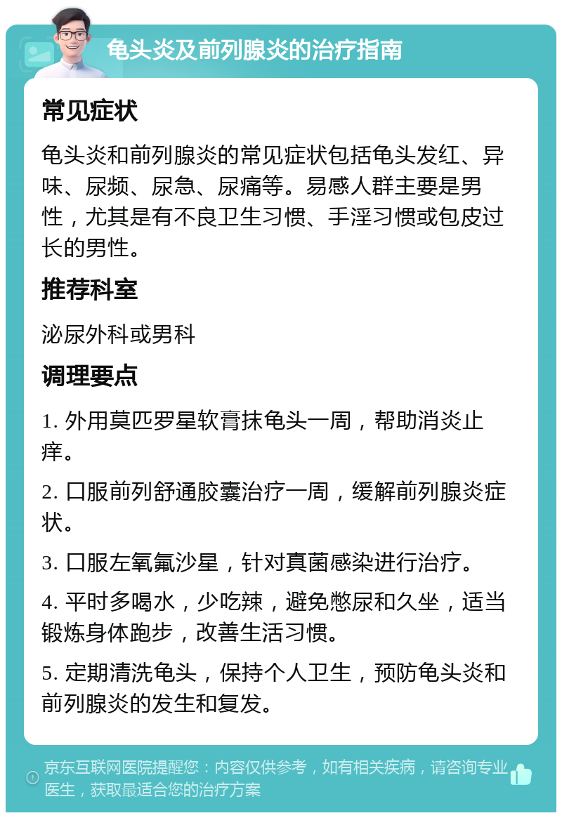 龟头炎及前列腺炎的治疗指南 常见症状 龟头炎和前列腺炎的常见症状包括龟头发红、异味、尿频、尿急、尿痛等。易感人群主要是男性，尤其是有不良卫生习惯、手淫习惯或包皮过长的男性。 推荐科室 泌尿外科或男科 调理要点 1. 外用莫匹罗星软膏抹龟头一周，帮助消炎止痒。 2. 口服前列舒通胶囊治疗一周，缓解前列腺炎症状。 3. 口服左氧氟沙星，针对真菌感染进行治疗。 4. 平时多喝水，少吃辣，避免憋尿和久坐，适当锻炼身体跑步，改善生活习惯。 5. 定期清洗龟头，保持个人卫生，预防龟头炎和前列腺炎的发生和复发。