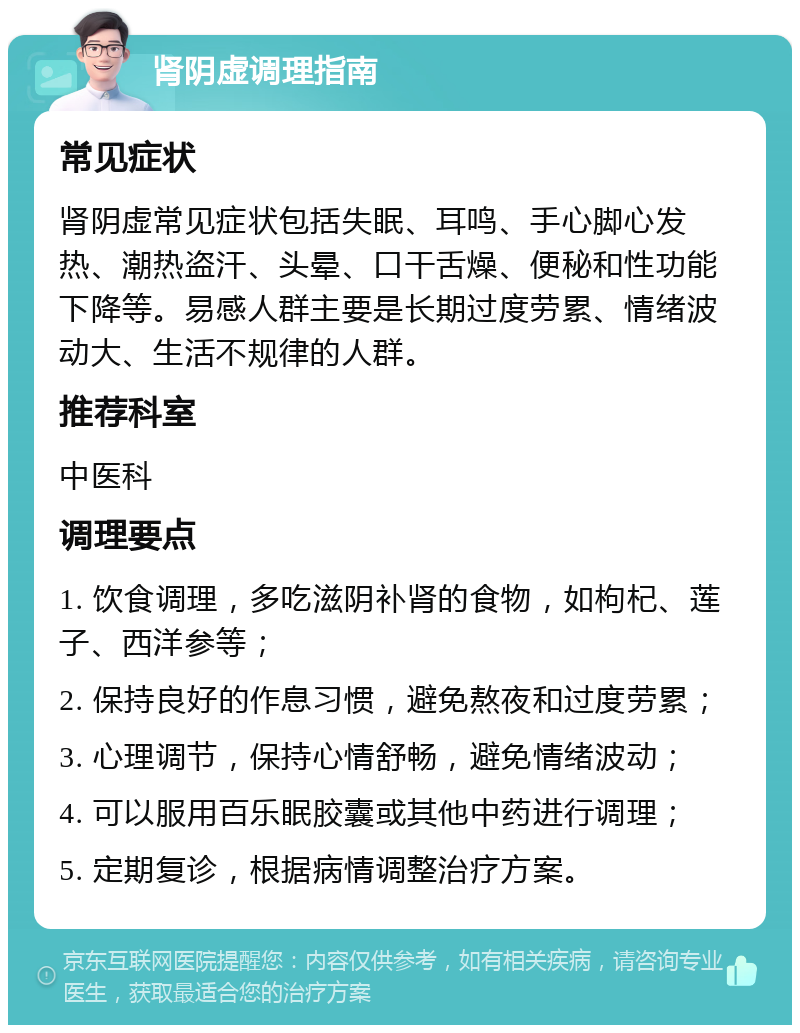 肾阴虚调理指南 常见症状 肾阴虚常见症状包括失眠、耳鸣、手心脚心发热、潮热盗汗、头晕、口干舌燥、便秘和性功能下降等。易感人群主要是长期过度劳累、情绪波动大、生活不规律的人群。 推荐科室 中医科 调理要点 1. 饮食调理，多吃滋阴补肾的食物，如枸杞、莲子、西洋参等； 2. 保持良好的作息习惯，避免熬夜和过度劳累； 3. 心理调节，保持心情舒畅，避免情绪波动； 4. 可以服用百乐眠胶囊或其他中药进行调理； 5. 定期复诊，根据病情调整治疗方案。