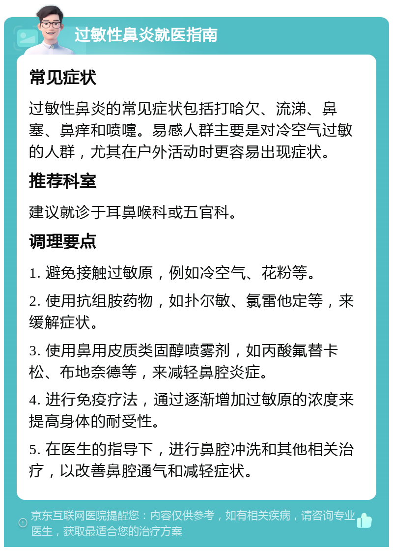 过敏性鼻炎就医指南 常见症状 过敏性鼻炎的常见症状包括打哈欠、流涕、鼻塞、鼻痒和喷嚏。易感人群主要是对冷空气过敏的人群，尤其在户外活动时更容易出现症状。 推荐科室 建议就诊于耳鼻喉科或五官科。 调理要点 1. 避免接触过敏原，例如冷空气、花粉等。 2. 使用抗组胺药物，如扑尔敏、氯雷他定等，来缓解症状。 3. 使用鼻用皮质类固醇喷雾剂，如丙酸氟替卡松、布地奈德等，来减轻鼻腔炎症。 4. 进行免疫疗法，通过逐渐增加过敏原的浓度来提高身体的耐受性。 5. 在医生的指导下，进行鼻腔冲洗和其他相关治疗，以改善鼻腔通气和减轻症状。