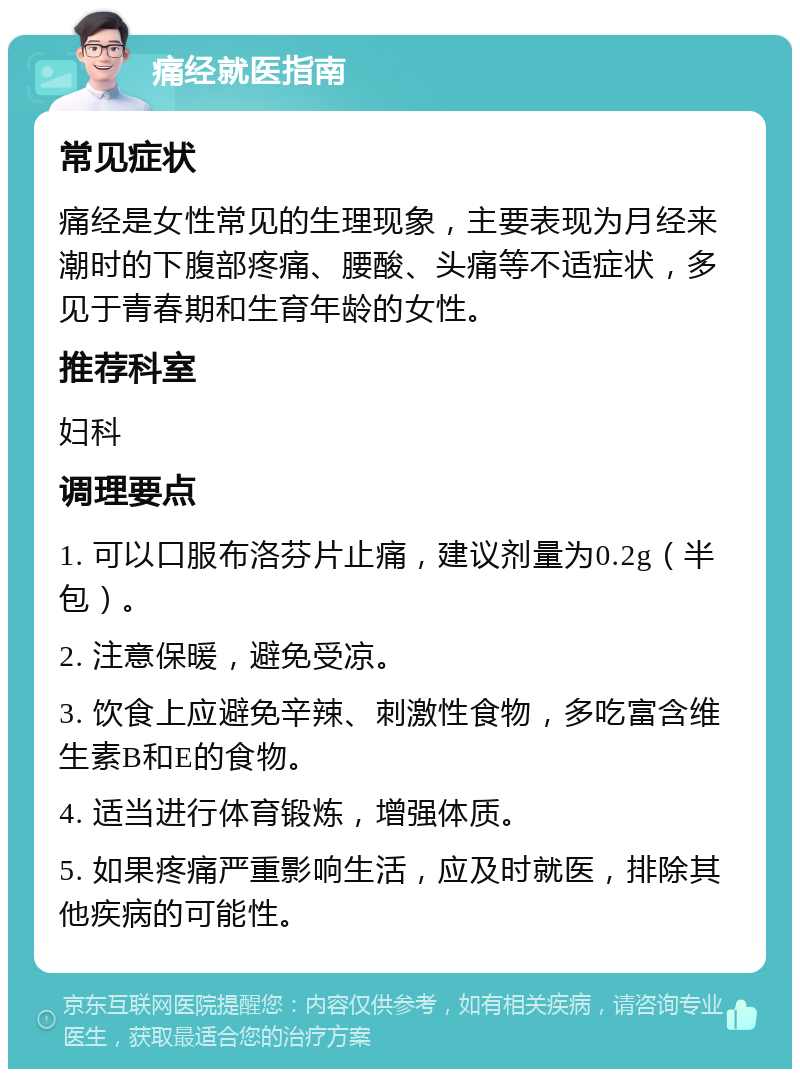 痛经就医指南 常见症状 痛经是女性常见的生理现象，主要表现为月经来潮时的下腹部疼痛、腰酸、头痛等不适症状，多见于青春期和生育年龄的女性。 推荐科室 妇科 调理要点 1. 可以口服布洛芬片止痛，建议剂量为0.2g（半包）。 2. 注意保暖，避免受凉。 3. 饮食上应避免辛辣、刺激性食物，多吃富含维生素B和E的食物。 4. 适当进行体育锻炼，增强体质。 5. 如果疼痛严重影响生活，应及时就医，排除其他疾病的可能性。