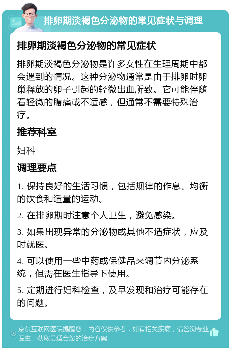 排卵期淡褐色分泌物的常见症状与调理 排卵期淡褐色分泌物的常见症状 排卵期淡褐色分泌物是许多女性在生理周期中都会遇到的情况。这种分泌物通常是由于排卵时卵巢释放的卵子引起的轻微出血所致。它可能伴随着轻微的腹痛或不适感，但通常不需要特殊治疗。 推荐科室 妇科 调理要点 1. 保持良好的生活习惯，包括规律的作息、均衡的饮食和适量的运动。 2. 在排卵期时注意个人卫生，避免感染。 3. 如果出现异常的分泌物或其他不适症状，应及时就医。 4. 可以使用一些中药或保健品来调节内分泌系统，但需在医生指导下使用。 5. 定期进行妇科检查，及早发现和治疗可能存在的问题。