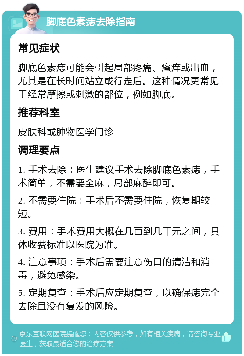 脚底色素痣去除指南 常见症状 脚底色素痣可能会引起局部疼痛、瘙痒或出血，尤其是在长时间站立或行走后。这种情况更常见于经常摩擦或刺激的部位，例如脚底。 推荐科室 皮肤科或肿物医学门诊 调理要点 1. 手术去除：医生建议手术去除脚底色素痣，手术简单，不需要全麻，局部麻醉即可。 2. 不需要住院：手术后不需要住院，恢复期较短。 3. 费用：手术费用大概在几百到几千元之间，具体收费标准以医院为准。 4. 注意事项：手术后需要注意伤口的清洁和消毒，避免感染。 5. 定期复查：手术后应定期复查，以确保痣完全去除且没有复发的风险。